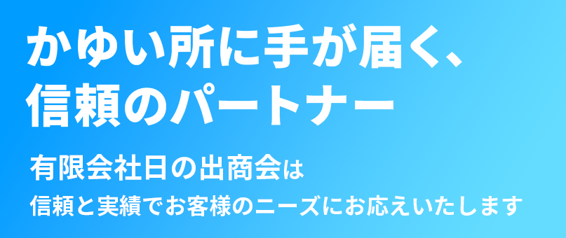 かゆい所に手が届く、信頼のパートナー 有限会社日の出商会は信頼と実績でお客様のニーズにお応えいたします